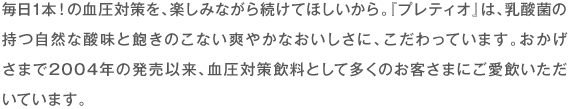 毎日1本！の血圧対策を、楽しみながら続けてほしいから。『プレティオ』は、乳酸菌の持つ自然な酸味と飽きのこない爽やかなおいしさに、こだわっています。おかげさまで2004年の発売以来、血圧対策飲料として多くのお客さまにご愛飲いただいています。