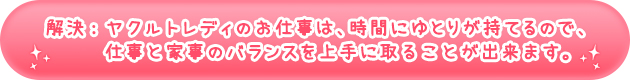 解決:ヤクルトレディのお仕事は、時間にゆとりが持てるので、仕事と家事のバランスを上手に取ることが出来ます。