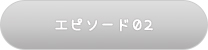 エピソード02