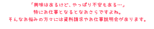 「興味はあるけど、やっぱり不安もある…」特にお仕事となるとなおさらですよね。そんなお悩みの方々には資料請求やお仕事説明会があります。