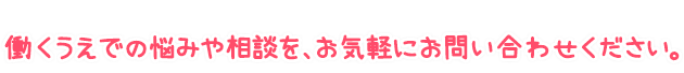 働くうえでの悩みや相談を、お気軽にお問い合わせください。