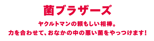 ヤクルトマンの頼もしい相棒。力を合わせて、おなかの中の悪い菌をやっつけます！