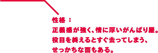 性格：正義感が強く、情に厚いがんばり屋。役目を終えるとすぐ去ってしまう、せっかちな面もある。