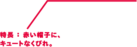 特長：赤い帽子に、キュートなくびれ。