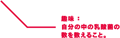 趣味：自分の中の乳酸菌の数を数えること。