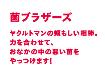 ヤクルトマンの頼もしい相棒。力を合わせて、おなかの中の悪い菌をやっつけます！