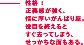 性格：正義感が強く、情に厚いがんばり屋。役目を終えるとすぐ去ってしまう、せっかちな面もある。